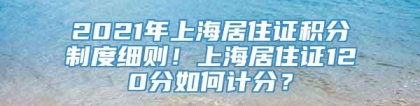 2021年上海居住证积分制度细则！上海居住证120分如何计分？