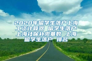 2020年留学生落户上海工资计算器 留学生落户上海社保补缴基数 上海留学生落户 排名