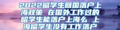 2022留学生回国落户上海政策 在国外工作过的留学生能落户上海么 上海留学生没有工作落户