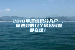 2018年深圳积分入户 ， 你遇到的几个常见问题都在这！