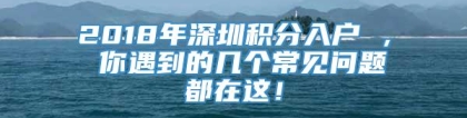 2018年深圳积分入户 ， 你遇到的几个常见问题都在这！