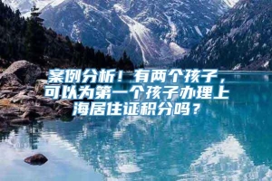 案例分析！有两个孩子，可以为第一个孩子办理上海居住证积分吗？