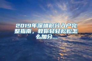 2019年深圳积分入户完整指南，教你轻轻松松怎么加分...