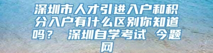 深圳市人才引进入户和积分入户有什么区别你知道吗？ 深圳自学考试 今题网