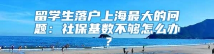 留学生落户上海最大的问题：社保基数不够怎么办？