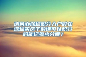 请问办深圳积分入户时在深圳买房子的话可以积分吗能记多少分呢？