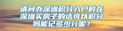 请问办深圳积分入户时在深圳买房子的话可以积分吗能记多少分呢？