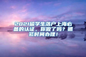 2021留学生落户上海必备的认证，你做了吗？抓紧时间办理！