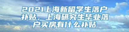 2021上海新留学生落户补贴，上海研究生毕业落户买房有什么补贴