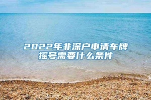 2022年非深户申请车牌摇号需要什么条件