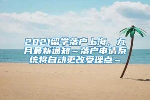 2021留学落户上海，九月最新通知～落户申请系统将自动更改受理点～