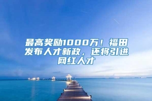 最高奖励1000万！福田发布人才新政，还将引进网红人才