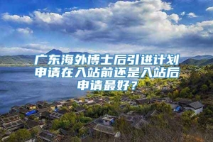 广东海外博士后引进计划申请在入站前还是入站后申请最好？