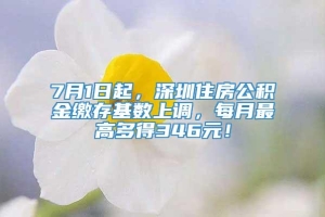 7月1日起，深圳住房公积金缴存基数上调，每月最高多得346元！