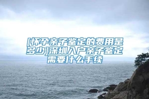 [怀孕亲子鉴定的费用是多少]深圳入户亲子鉴定需要什么手续