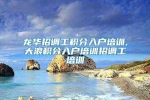 龙华招调工积分入户培训,大浪积分入户培训招调工培训