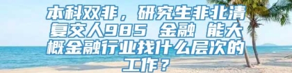 本科双非，研究生非北清复交人985 金融 能大概金融行业找什么层次的工作？