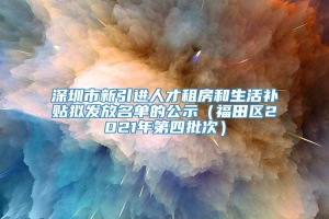 深圳市新引进人才租房和生活补贴拟发放名单的公示（福田区2021年第四批次）