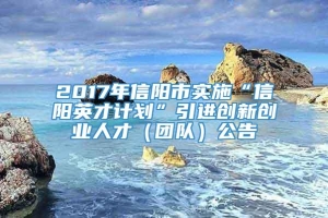 2017年信阳市实施“信阳英才计划”引进创新创业人才（团队）公告