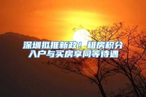 深圳拟推新政！租房积分入户与买房享同等待遇