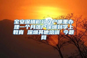 宝安深圳积分入户哪里办理一个月落户深圳到学上教育 深圳其他培训 今题网