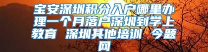 宝安深圳积分入户哪里办理一个月落户深圳到学上教育 深圳其他培训 今题网