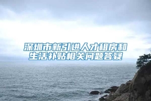 深圳市新引进人才租房和生活补贴相关问题答疑