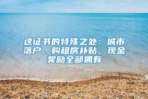 这证书的特殊之处：城市落户，购租房补贴，现金奖励全部拥有