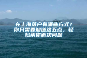 在上海落户有哪些方式？你只需要知道这五点，轻松帮你解决问题