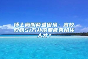 博士离职两难困境：高校索赔51万补偿费能否留住人才？