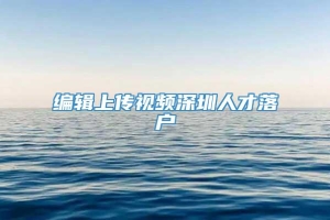 编辑上传视频深圳人才落户