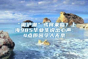 “离沪潮”或将来临？上海985毕业生说出心声：4点原因令人无奈