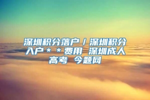 深圳积分落户／深圳积分入户＊＊费用 深圳成人高考 今题网