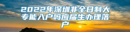 2022年深圳非全日制大专能入户吗应届生办理落户