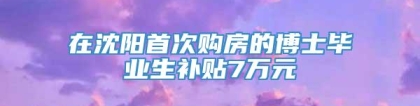 在沈阳首次购房的博士毕业生补贴7万元