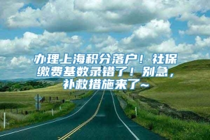 办理上海积分落户！社保缴费基数录错了！别急，补救措施来了~