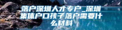 落户深圳人才专户_深圳集体户口孩子落户需要什么材料