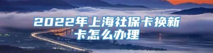 2022年上海社保卡换新卡怎么办理