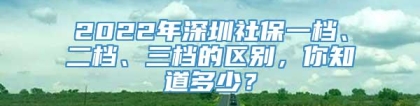 2022年深圳社保一档、二档、三档的区别，你知道多少？