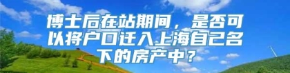 博士后在站期间，是否可以将户口迁入上海自己名下的房产中？