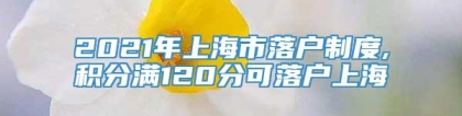 2021年上海市落户制度,积分满120分可落户上海