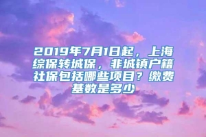 2019年7月1日起，上海综保转城保，非城镇户籍社保包括哪些项目？缴费基数是多少