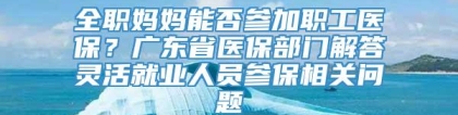 全职妈妈能否参加职工医保？广东省医保部门解答灵活就业人员参保相关问题