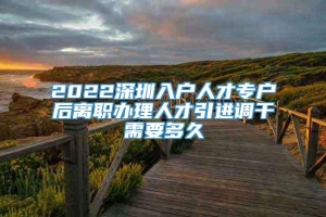 2022深圳入户人才专户后离职办理人才引进调干需要多久