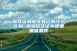 居住证和居住登记有什么区别 深圳居住证办理要哪些条件