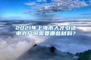 2021年上海市人才引进申办户口需要哪些材料？