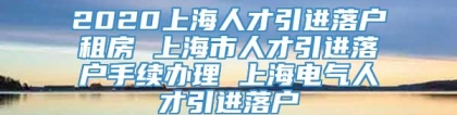 2020上海人才引进落户租房 上海市人才引进落户手续办理 上海电气人才引进落户