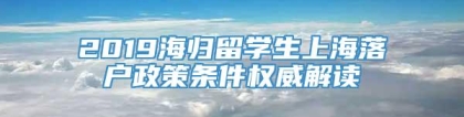 2019海归留学生上海落户政策条件权威解读