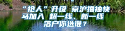 “抢人”升级 京沪撸袖快马加入 超一线、新一线 落户你选谁？