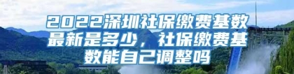 2022深圳社保缴费基数最新是多少，社保缴费基数能自己调整吗